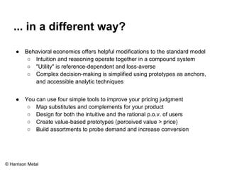 ... in a different way? 
● Behavioral economics offers helpful modifications to the standard model 
○ Intuition and reasoning operate together in a compound system 
○ "Utility" is reference-dependent and loss-averse 
○ Complex decision-making is simplified using prototypes as anchors, 
and accessible analytic techniques 
● You can use four simple tools to improve your pricing judgment 
○ Map substitutes and complements for your product 
○ Design for both the intuitive and the rational p.o.v. of users 
○ Create value-based prototypes (perceived value > price) 
○ Build assortments to probe demand and increase conversion 
© Harrison Metal 
 