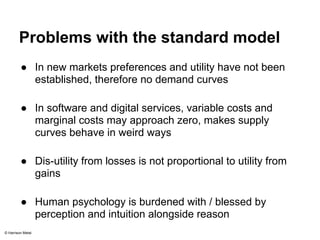 Problems with the standard model 
● In new markets preferences and utility have not been 
established, therefore no demand curves 
● In software and digital services, variable costs and 
marginal costs may approach zero, makes supply 
curves behave in weird ways 
● Dis-utility from losses is not proportional to utility from 
gains 
● Human psychology is burdened with / blessed by 
perception and intuition alongside reason 
© Harrison Metal 
 