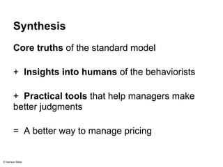 Synthesis 
Core truths of the standard model 
+ Insights into humans of the behaviorists 
+ Practical tools that help managers make 
better judgments 
= A better way to manage pricing 
© Harrison Metal 
 