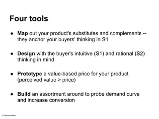 Four tools 
● Map out your product's substitutes and complements -- 
they anchor your buyers' thinking in S1 
● Design with the buyer's intuitive (S1) and rational (S2) 
thinking in mind 
● Prototype a value-based price for your product 
(perceived value > price) 
● Build an assortment around to probe demand curve 
and increase conversion 
© Harrison Metal 
 