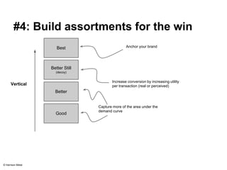 #4: Build assortments for the win 
Best 
Better Still 
(decoy) 
Anchor your brand 
Vertical Increase conversion by increasing utility 
Better 
Good 
per transaction (real or perceived) 
Capture more of the area under the 
demand curve 
© Harrison Metal 
 