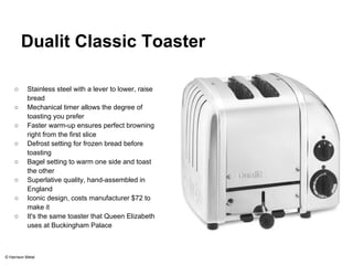 Dualit Classic Toaster 
○ Stainless steel with a lever to lower, raise 
bread 
○ Mechanical timer allows the degree of 
toasting you prefer 
○ Faster warm-up ensures perfect browning 
right from the first slice 
○ Defrost setting for frozen bread before 
toasting 
○ Bagel setting to warm one side and toast 
the other 
○ Superlative quality, hand-assembled in 
England 
○ Iconic design, costs manufacturer $72 to 
make it 
○ It's the same toaster that Queen Elizabeth 
uses at Buckingham Palace 
© Harrison Metal 
 
