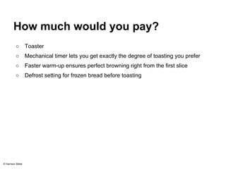 How much would you pay? 
○ Toaster 
○ Mechanical timer lets you get exactly the degree of toasting you prefer 
○ Faster warm-up ensures perfect browning right from the first slice 
○ Defrost setting for frozen bread before toasting 
© Harrison Metal 
 