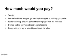 How much would you pay? 
○ Toaster 
○ Mechanical timer lets you get exactly the degree of toasting you prefer 
○ Faster warm-up ensures perfect browning right from the first slice 
○ Defrost setting for frozen bread before toasting 
○ Bagel setting to warm one side and toast the other 
© Harrison Metal 
 