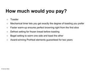 How much would you pay? 
○ Toaster 
○ Mechanical timer lets you get exactly the degree of toasting you prefer 
○ Faster warm-up ensures perfect browning right from the first slice 
○ Defrost setting for frozen bread before toasting 
○ Bagel setting to warm one side and toast the other 
○ Award-winning ProHeat elements guaranteed for two years 
© Harrison Metal 
 