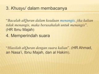 3. Khusyu’ dalam membacanya
“Bacalah alQuran dalam keadaan menangis, jika kalian
tidak menangis, maka berusahalah untuk menangis”.
(HR Ibnu Majah)
4. Memperindah suara
“Hiasilah alQuran dengan suara kalian”. (HR Ahmad,
an Nasa’i, Ibnu Majah, dan al Hakim).
 