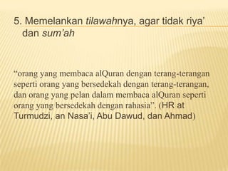5. Memelankan tilawahnya, agar tidak riya’
dan sum’ah
“orang yang membaca alQuran dengan terang-terangan
seperti orang yang bersedekah dengan terang-terangan,
dan orang yang pelan dalam membaca alQuran seperti
orang yang bersedekah dengan rahasia”. (HR at
Turmudzi, an Nasa’i, Abu Dawud, dan Ahmad)
 