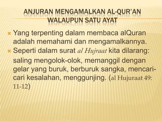 ANJURAN MENGAMALKAN AL-QUR’AN
WALAUPUN SATU AYAT
 Yang terpenting dalam membaca alQuran
adalah memahami dan mengamalkannya.
 Seperti dalam surat kita dilarang:
saling mengolok-olok, memanggil dengan
gelar yang buruk, berburuk sangka, mencari-
cari kesalahan, menggunjing. (al Hujuraat 49:
11-12)
 
