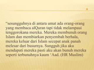 
“sesungguhnya di antara umat ada orang-orang
yang membaca alQuran tapi tidak melampaui
tenggorokana mereka. Mereka membunuh orang
Islam dan membiarkan penyembah berhala,
mereka keluar dari Islam secepat anak panah
melesar dari busurnya. Sungguh jika aku
mendapati mereka pasti aku akan bunuh mereka
seperti terbunuhnya kaum „Aad. (HR Muslim)
 