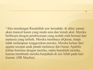 
“Aku mendengar Rasulullah saw bersabda: di akhir zaman
akan muncul kaum yang muda usia dan lemah akal. Mereka
berbicara dengan pembicaraan yang seolah-olah berasal dari
manusia yang terbaik. Mereka membaca alQuran, tetapi
tidak melampaui tenggorokan mereka. Mereka keluar dari
agama secepat anak panah meluncur dari busur. Apabila
kalian bertemu dengan mereka, maka bunuhlah mereka,
karena membunh mereka berpahala di sisi Allah pada hari
kiamat. (HR Muslim)
 