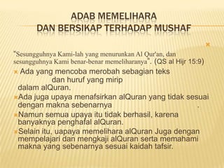 ADAB MEMELIHARA
DAN BERSIKAP TERHADAP MUSHAF

“Sesungguhnya Kami-lah yang menurunkan Al Qur'an, dan
sesungguhnya Kami benar-benar memeliharanya”. (QS al Hijr 15:9)
 Ada yang mencoba merobah sebagian teks
dan huruf yang mirip
dalam alQuran.
Ada juga upaya menafsirkan alQuran yang tidak sesuai
dengan makna sebenarnya .
Namun semua upaya itu tidak berhasil, karena
banyaknya penghafal alQuran.
Selain itu, uapaya memelihara alQuran Juga dengan
mempelajari dan mengkaji alQuran serta memahami
makna yang sebenarnya sesuai kaidah tafsir.
 