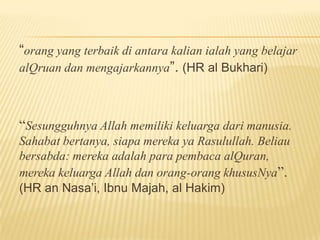 “orang yang terbaik di antara kalian ialah yang belajar
alQruan dan mengajarkannya”. (HR al Bukhari)
“Sesungguhnya Allah memiliki keluarga dari manusia.
Sahabat bertanya, siapa mereka ya Rasulullah. Beliau
bersabda: mereka adalah para pembaca alQuran,
mereka keluarga Allah dan orang-orang khususNya”.
(HR an Nasa’i, Ibnu Majah, al Hakim)
 