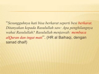 “Sesungguhnya hati bisa berkarat seperti besi berkarat.
Ditanyakan kepada Rasulullah saw: Apa penghilangnya
wahai Rasulullah? Rasulullah menjawab: membaca
alQuran dan ingat mati”. (HR al Baihaqi, dengan
sanad dhaif)
 