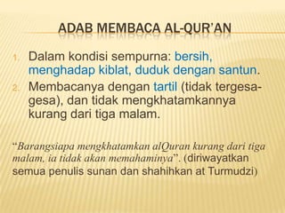 ADAB MEMBACA AL-QUR’AN
1. Dalam kondisi sempurna: bersih,
menghadap kiblat, duduk dengan santun.
2. Membacanya dengan tartil (tidak tergesa-
gesa), dan tidak mengkhatamkannya
kurang dari tiga malam.
“Barangsiapa mengkhatamkan alQuran kurang dari tiga
malam, ia tidak akan memahaminya”. (diriwayatkan
semua penulis sunan dan shahihkan at Turmudzi)
 