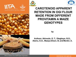 IITA is a member of the CGIAR System Organization. www.iita.org | www.cgiar.org
CAROTENOID APPARENT
RETENTION IN OGI FLOUR
MADE FROM DIFFERENT
PROVITAMIN A MAIZE
GENOTYPES
by
Authors: Akinsola, O. T., Otegbayo, B.O.,
Alamu, E.O., Maziya-Dixon, B. and Menkir, A.
 