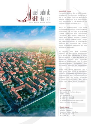 Beirut. Algiers. Nicosia. Jeddah

About RED House
Founded in 2005 in Beirut, RED House –
Real Estates Development House SAL, is
one of the Middle East and North Africa
leading investment and development
ﬁrms specializing in the residential and
commercial real estate sectors.
Since its establishment, RED House
envisaged an ambitious vision that would
differentiate the ﬁrm from all other Real
Estates Investment and Development
Companies. RED House undertook to
invest and develop visionary projects
looking decades beyond today’s world
and meeting strict sets of criteria which
basically are: minimum risk factors,
highly professional operation and high
returns on investment.
By aligning itself with prominent
investors and institutional relationships,
RED House has maintained a strong
market position in both residential and
mixed-use projects with signiﬁcant
residential components, and in other
hospitality-related
investments
that
include both portfolios and single assets.
Today, RED House developed into a
solid group that leads a determined
operation in the MENA region throughout
several sectors that complement its core
operation that are mainly Healthcare
& Education under RHH - RED House
Health care & RED House Education.

Lebanon
RED House SAL
Beirut, Sin El Fil, Main Street,
Gedco Center,
P.O. Box 6608-14
T: +961 (1) 488092
F: +961 (1) 488064
E: lebanon@redhouse-group.com
www.redhouse-group.com
Saudi Arabia
RED House Arabia
Riyadh, Olaya Str.,
Kingdom Tower, 28th ﬂoor
T: +966 1 211 8045
M: +966 547 111212

 