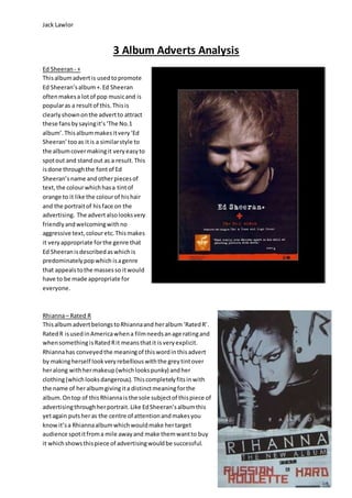 Jack Lawlor
3 Album Adverts Analysis
Ed Sheeran - +
Thisalbumadvertis usedtopromote
Ed Sheeran’salbum+.Ed Sheeran
oftenmakesa lotof pop musicand is
popularas a resultof this.Thisis
clearlyshownonthe advertto attract
these fansbysayingit’s‘The No.1
album’. Thisalbummakesitvery‘Ed
Sheeran’tooas itis a similarstyle to
the albumcovermakingit veryeasyto
spotout and standout as a result.This
isdone throughthe fontof Ed
Sheeran’sname andotherpiecesof
text,the colourwhichhasa tintof
orange to it like the colourof hishair
and the portraitof hisface on the
advertising. The advertalsolooksvery
friendlyandwelcomingwithno
aggressive text,colouretc.Thismakes
it veryappropriate forthe genre that
Ed Sheeranisdescribedaswhichis
predominatelypopwhich isagenre
that appealstothe massesso itwould
have to be made appropriate for
everyone.
Rhianna– Rated R
ThisalbumadvertbelongstoRhiannaand heralbum‘RatedR’.
RatedR isusedinAmericawhena filmneedsanage ratingand
whensomethingisRatedRit meansthatit isveryexplicit.
Rhiannahas conveyedthe meaningof thiswordinthisadvert
by makingherself lookveryrebelliouswiththe greytintover
heralong withhermakeup(whichlookspunky) andher
clothing(whichlooksdangerous). Thiscompletelyfitsinwith
the name of heralbumgivingita distinctmeaningforthe
album.Ontop of thisRhiannaisthe sole subjectof thispiece of
advertisingthroughherportrait.Like EdSheeran’salbumthis
yetagain putsheras the centre of attentionandmakesyou
knowit’sa Rhiannaalbumwhichwouldmake hertarget
audience spotitfroma mile awayand make themwantto buy
it whichshowsthispiece of advertisingwouldbe successful.
 