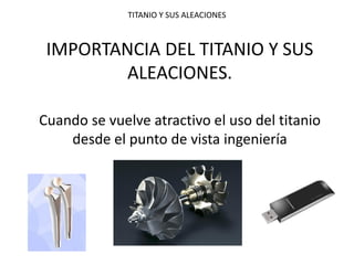 TITANIO Y SUS ALEACIONES 
IMPORTANCIA DEL TITANIO Y SUS ALEACIONES. 
Cuando se vuelve atractivo el uso del titanio desde el punto de vista ingeniería 
 