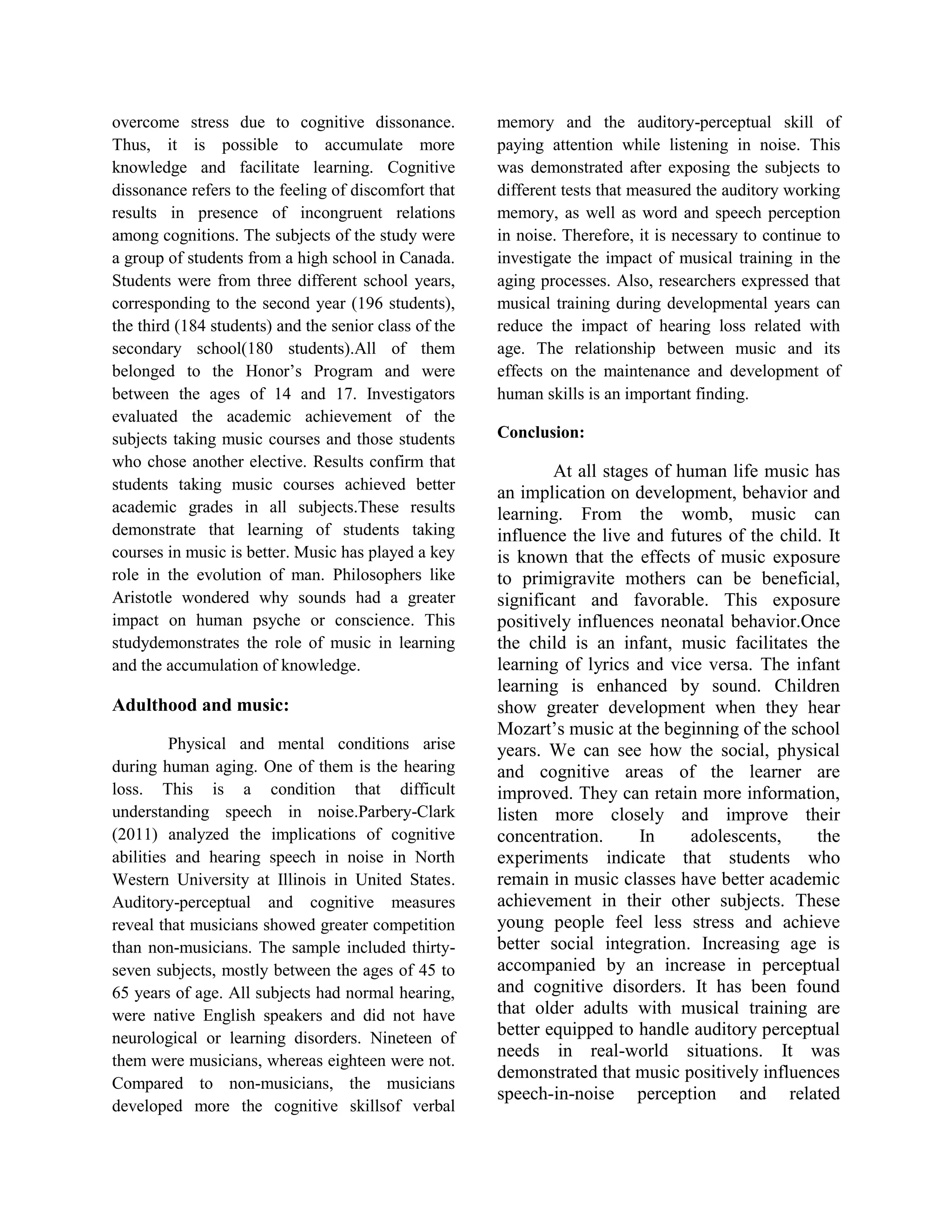 overcome stress due to cognitive dissonance.
Thus, it is possible to accumulate more
knowledge and facilitate learning. Cognitive
dissonance refers to the feeling of discomfort that
results in presence of incongruent relations
among cognitions. The subjects of the study were
a group of students from a high school in Canada.
Students were from three different school years,
corresponding to the second year (196 students),
the third (184 students) and the senior class of the
secondary school(180 students).All of them
belonged to the Honor’s Program and were
between the ages of 14 and 17. Investigators
evaluated the academic achievement of the
subjects taking music courses and those students
who chose another elective. Results confirm that
students taking music courses achieved better
academic grades in all subjects.These results
demonstrate that learning of students taking
courses in music is better. Music has played a key
role in the evolution of man. Philosophers like
Aristotle wondered why sounds had a greater
impact on human psyche or conscience. This
studydemonstrates the role of music in learning
and the accumulation of knowledge.

Adulthood and music:
Physical and mental conditions arise
during human aging. One of them is the hearing
loss. This is a condition that difficult
understanding speech in noise.Parbery-Clark
(2011) analyzed the implications of cognitive
abilities and hearing speech in noise in North
Western University at Illinois in United States.
Auditory-perceptual and cognitive measures
reveal that musicians showed greater competition
than non-musicians. The sample included thirtyseven subjects, mostly between the ages of 45 to
65 years of age. All subjects had normal hearing,
were native English speakers and did not have
neurological or learning disorders. Nineteen of
them were musicians, whereas eighteen were not.
Compared to non-musicians, the musicians
developed more the cognitive skillsof verbal

memory and the auditory-perceptual skill of
paying attention while listening in noise. This
was demonstrated after exposing the subjects to
different tests that measured the auditory working
memory, as well as word and speech perception
in noise. Therefore, it is necessary to continue to
investigate the impact of musical training in the
aging processes. Also, researchers expressed that
musical training during developmental years can
reduce the impact of hearing loss related with
age. The relationship between music and its
effects on the maintenance and development of
human skills is an important finding.
Conclusion:

At all stages of human life music has
an implication on development, behavior and
learning. From the womb, music can
influence the live and futures of the child. It
is known that the effects of music exposure
to primigravite mothers can be beneficial,
significant and favorable. This exposure
positively influences neonatal behavior.Once
the child is an infant, music facilitates the
learning of lyrics and vice versa. The infant
learning is enhanced by sound. Children
show greater development when they hear
Mozart’s music at the beginning of the school
years. We can see how the social, physical
and cognitive areas of the learner are
improved. They can retain more information,
listen more closely and improve their
concentration.
In
adolescents,
the
experiments indicate that students who
remain in music classes have better academic
achievement in their other subjects. These
young people feel less stress and achieve
better social integration. Increasing age is
accompanied by an increase in perceptual
and cognitive disorders. It has been found
that older adults with musical training are
better equipped to handle auditory perceptual
needs in real-world situations. It was
demonstrated that music positively influences
speech-in-noise perception and related

 