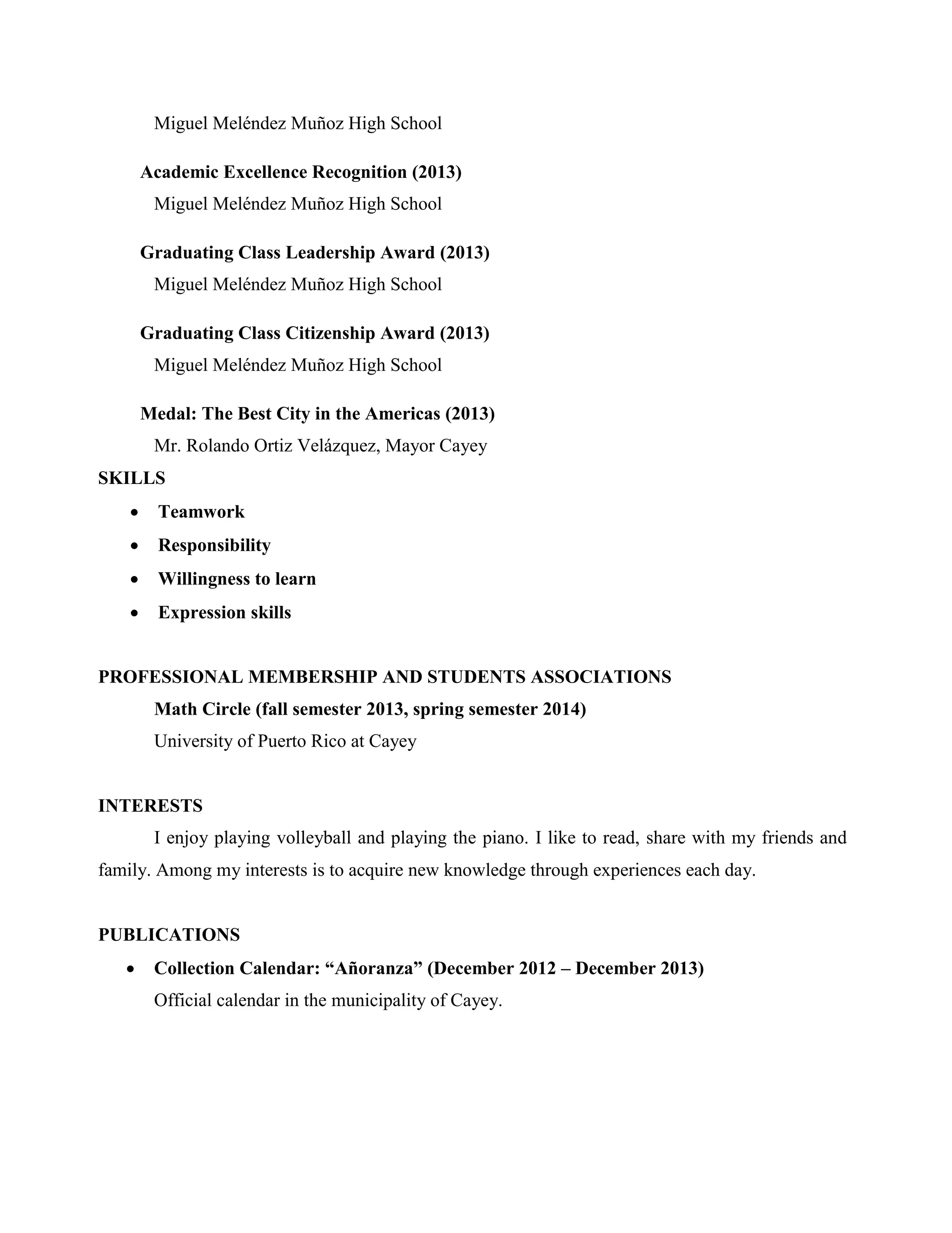 Miguel Meléndez Muñoz High School
Academic Excellence Recognition (2013)
Miguel Meléndez Muñoz High School
Graduating Class Leadership Award (2013)
Miguel Meléndez Muñoz High School
Graduating Class Citizenship Award (2013)
Miguel Meléndez Muñoz High School
Medal: The Best City in the Americas (2013)
Mr. Rolando Ortiz Velázquez, Mayor Cayey
SKILLS
 Teamwork
 Responsibility
 Willingness to learn
 Expression skills
PROFESSIONAL MEMBERSHIP AND STUDENTS ASSOCIATIONS
Math Circle (fall semester 2013, spring semester 2014)
University of Puerto Rico at Cayey
INTERESTS
I enjoy playing volleyball and playing the piano. I like to read, share with my friends and
family. Among my interests is to acquire new knowledge through experiences each day.
PUBLICATIONS
 Collection Calendar: “Añoranza” (December 2012 – December 2013)
Official calendar in the municipality of Cayey.
 