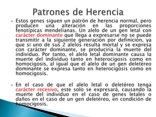  Estos genes siguen un patrón de herencia normal, pero
producen una alteración en las proporciones
fenotípicas mendelianas. Un alelo de un gen letal con
carácter dominante que llega a expresarse no se puede
transmitir a la siguiente generación por definición, ya
que si uno de sus 2 alelos resulta mortal y se expresa
con carácter dominante, se produciría la muerte del
individuo. Por tanto, el alelo letal dominante causa la
muerte del individuo tanto en heterocigosis como en
homocigosis, al igual que el alelo de un gen deletéreo
dominante se expresa tanto en heterocigosis como en
homocigosis.
 En el caso de que el alelo letal o deletéreo tenga
carácter recesivo, este solo se expresará, causando la
muerte del individuo en el caso de genes letales o
daños en el caso de un gen deletéreo, en condición de
homocigosis.
 