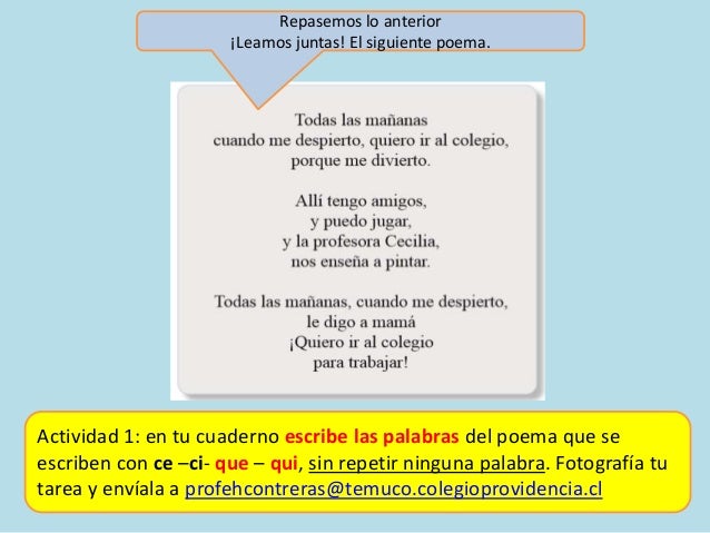 Actividad 1: en tu cuaderno escribe las palabras del poema que se
escriben con ce –ci- que – qui, sin repetir ninguna palabra. Fotografía tu
tarea y envíala a profehcontreras@temuco.colegioprovidencia.cl
Repasemos lo anterior
¡Leamos juntas! El siguiente poema.
 