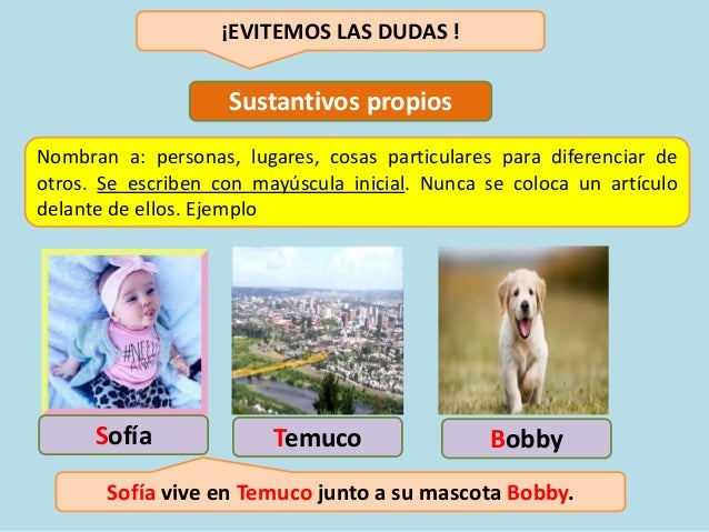 ¡EVITEMOS LAS DUDAS !
Sustantivos propios
Nombran a: personas, lugares, cosas particulares para diferenciar de
otros. Se escriben con mayúscula inicial. Nunca se coloca un artículo
delante de ellos. Ejemplo
Sofía Temuco Bobby
Sofía vive en Temuco junto a su mascota Bobby.
 