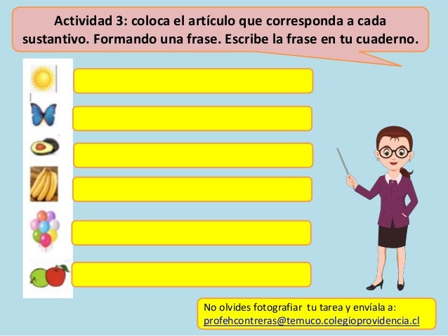 Actividad 3: coloca el artículo que corresponda a cada
sustantivo. Formando una frase. Escribe la frase en tu cuaderno.
No olvides fotografiar tu tarea y envíala a:
profehcontreras@temuco.colegioprovidencia.cl
 