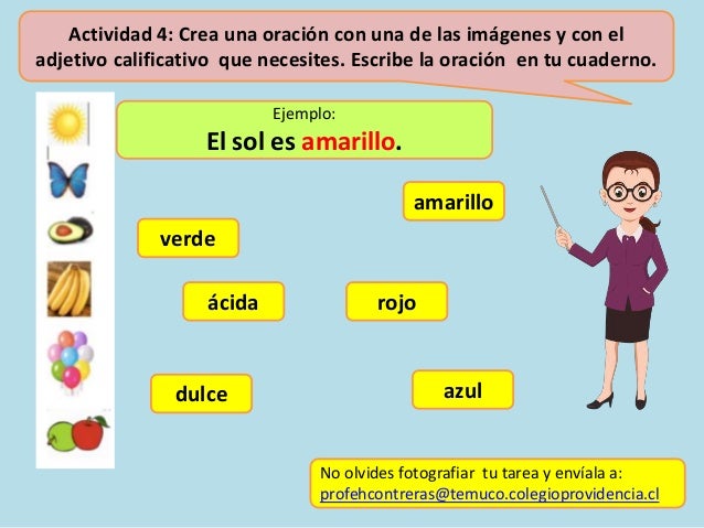 Actividad 4: Crea una oración con una de las imágenes y con el
adjetivo calificativo que necesites. Escribe la oración en tu cuaderno.
No olvides fotografiar tu tarea y envíala a:
profehcontreras@temuco.colegioprovidencia.cl
rojo
Ejemplo:
El sol es amarillo.
azul
amarillo
verde
ácida
dulce
 
