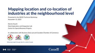 Presented to the OECD Technical Workshop
November 13, 2023
Dennis Huynh
Data Exploration and Integration Lab
Centre for Special Business Projects
In collaboration with Business Data Lab and Canadian Chamber of Commerce
Mapping location and co-location of
industries at the neighbourhood level
 