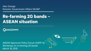 Re-farming 2G bands –
ASEAN situation
Alex Orange
Director, Government Affairs SEA&P
ASEAN Spectrum Policy Forum (ASPF-5)
Workshop on re-farming 2G bands
March 18, 2015
 