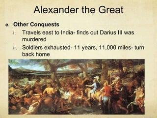 Alexander the Great
e. Other Conquests
i. Travels east to India- finds out Darius III was
murdered
ii. Soldiers exhausted- 11 years, 11,000 miles- turn
back home
 