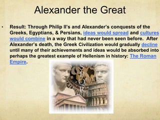 Alexander the Great
• Result: Through Philip II’s and Alexander’s conquests of the
Greeks, Egyptians, & Persians, ideas would spread and cultures
would combine in a way that had never been seen before. After
Alexander’s death, the Greek Civilization would gradually decline
until many of their achievements and ideas would be absorbed into
perhaps the greatest example of Hellenism in history: The Roman
Empire.
 