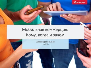 Мобильная коммерция:
Кому, когда и зачем
Александр Васильев
«AWG»
 