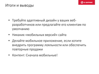 Итоги и выводы
• Требуйте адаптивный дизайн у ваших веб-
разработчиков или предлагайте его клиентам по
умолчанию
• Никаких «мобильных версий» сайта
• Делайте мобильное приложение, если хотите
внедрить программу лояльности или обеспечить
повторные продажи
• Контент: Сначала мобильные!
 