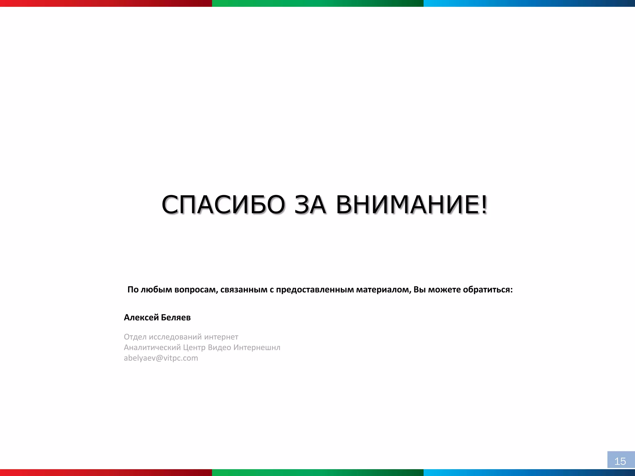 СПАСИБО ЗА ВНИМАНИЕ!


По любым вопросам, связанным с предоставленным материалом, Вы можете обратиться:

Алексей Беляев
Отдел исследований интернет
Аналитический Центр Видео Интернешнл
abelyaev@vitpc.com




                                                                                   15
 