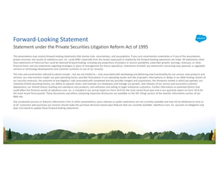 This presentation may contain forward-looking statements that involve risks, uncertainties, and assumptions. If any such uncertainties materialize or if any of the assumptions
proves incorrect, the results of salesforce.com, inc. could differ materially from the results expressed or implied by the forward-looking statements we make. All statements other
than statements of historical fact could be deemed forward-looking, including any projections of product or service availability, subscriber growth, earnings, revenues, or other
financial items and any statements regarding strategies or plans of management for future operations, statements of belief, any statements concerning new, planned, or upgraded
services or technology developments and customer contracts or use of our services.
The risks and uncertainties referred to above include – but are not limited to – risks associated with developing and delivering new functionality for our service, new products and
services, our new business model, our past operating losses, possible fluctuations in our operating results and rate of growth, interruptions or delays in our Web hosting, breach of
our security measures, the outcome of any litigation, risks associated with completed and any possible mergers and acquisitions, the immature market in which we operate, our
relatively limited operating history, our ability to expand, retain, and motivate our employees and manage our growth, new releases of our service and successful customer
deployment, our limited history reselling non-salesforce.com products, and utilization and selling to larger enterprise customers. Further information on potential factors that
could affect the financial results of salesforce.com, inc. is included in our annual report on Form 10-K for the most recent fiscal year and in our quarterly report on Form 10-Q for
the most recent fiscal quarter. These documents and others containing important disclosures are available on the SEC Filings section of the Investor Information section of our
Web site.
Any unreleased services or features referenced in this or other presentations, press releases or public statements are not currently available and may not be delivered on time or
at all. Customers who purchase our services should make the purchase decisions based upon features that are currently available. Salesforce.com, inc. assumes no obligation and
does not intend to update these forward-looking statements.
Statement under the Private Securities Litigation Reform Act of 1995
Forward-Looking Statement
 