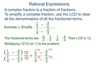 Rational Expressions
Example J. Simplify
–
3
1
A complex fraction is a fraction of fractions.
To simplify a complex fraction, use the LCD to clear
all the denominators of all the fractioned terms.
2
3
The fractional terms are
–
4
1
3
2
3
1
2
3
4
1
3
2
.
,
,
,
Multiplying 12/12 (or 1) to the problem:
–
3
1
2
3
–
4
1
3
2
( )
)
(
12
12
=
Their LCD is 12.
–
3
1
2
3
–
4
1
3
2
*12
*12
*12
*12
 