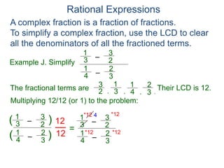 Rational Expressions
Example J. Simplify
–
3
1
A complex fraction is a fraction of fractions.
To simplify a complex fraction, use the LCD to clear
all the denominators of all the fractioned terms.
2
3
The fractional terms are
–
4
1
3
2
3
1
2
3
4
1
3
2
.
,
,
,
Multiplying 12/12 (or 1) to the problem:
–
3
1
2
3
–
4
1
3
2
( )
)
(
12
12
=
Their LCD is 12.
–
3
1
2
3
–
4
1
3
2
*12
*12 *12
*12 4
 