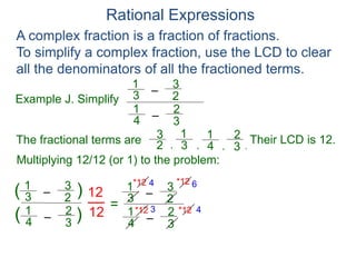 Rational Expressions
Example J. Simplify
–
3
1
A complex fraction is a fraction of fractions.
To simplify a complex fraction, use the LCD to clear
all the denominators of all the fractioned terms.
2
3
The fractional terms are
–
4
1
3
2
3
1
2
3
4
1
3
2
.
,
,
,
Multiplying 12/12 (or 1) to the problem:
–
3
1
2
3
–
4
1
3
2
( )
)
(
12
12
=
Their LCD is 12.
–
3
1
2
3
–
4
1
3
2
*12
*12 *12
*12 4 6
3 4
 
