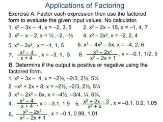 Exercise A. Factor each expression then use the factored
form to evaluate the given input values. No calculator.
Applications of Factoring
1. x2 – 3x – 4, x = –2, 3, 5 2. x2 – 2x – 15, x = –1, 4, 7
3. x2 – x – 2, x = ½ ,–2, –½ 4. x3 – 2x2, x = –2, 2, 4
5. x4 – 3x2, x = –1, 1, 5 6. x3 – 4x2 – 5x, x = –4, 2, 6
B. Determine if the output is positive or negative using the
factored form.
7.
x2 – 4
x + 4
8. x3 – 2x2
x2 – 2x + 1
, x = –3, 1, 5 , x = –0.1, 1/2, 5
4.
x2 – 4
x + 4 5. x2 + 2x – 3
x2 + x
6. x3 – 2x2
x2 – 2x + 1
, x = –3.1, 1.9 , x = –0.1, 0.9, 1.05
, x = –0.1, 0.99, 1.01
1. x2 – 3x – 4, x = –2½, –2/3, 2½, 5¼
2. –x2 + 2x + 8, x = –2½, –2/3, 2½, 5¼
3. x3 – 2x2 – 8x, x = –4½, –3/4, ¼, 6¼,
 