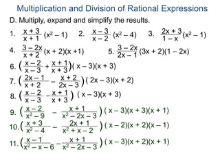 Multiplication and Division of Rational Expressions
D. Multiply, expand and simplify the results.
1. x + 3
x + 1
(x2 – 1) 2. x – 3
x – 2
(x2 – 4) 3. 2x + 3
1 – x
(x2 – 1)
4. 3 – 2x
x + 2
(x + 2)(x +1) 5.
3 – 2x
2x – 1
(3x + 2)(1 – 2x)
6. x – 2
x – 3
( x + 1
x + 3)( x – 3)(x + 3)
7. 2x – 1
x + 2
( – x + 2
2x – 3 )( 2x – 3)(x + 2)
+
8.
x – 2
x – 3
( x + 1
x + 3
) ( x – 3)(x + 3)
–
9.
x – 2
x2 – 9
( –
x + 1
x2 – 2x – 3
) ( x – 3)(x + 3)(x + 1)
10.
x + 3
x2 – 4
( – 2x + 1
x2 + x – 2
) ( x – 2)(x + 2)(x – 1)
11.
x – 1
x2 – x – 6
( –
x + 1
x2 – 2x – 3
) ( x – 3)(x + 2)(x + 1)
 