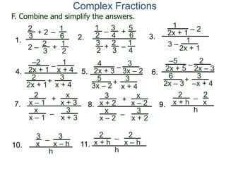 Complex Fractions
1
2x + 1
– 2
3 –
1
2x + 1
3.
–2
2x + 1
–
+
3
x + 4
4.
1
x + 4
2
2x + 1
4
2x + 3
–
+
3
x + 4
5.
3
3x – 2
5
3x – 2
–5
2x + 5
–
+ 3
–x + 4
6.
2
2x – 3
6
2x – 3
2
3
+ 2
2 –
–
1
6
2
3
1
2
+
1.
1
2
– +
5
6
2
3
1
4
–
2.
3
4
3
2
+
F. Combine and simplify the answers.
7.
2
x – 1
–
+
3
x + 3
x
x + 3
x
x – 1
8.
3
x + 2
–
+
3
x + 2
x
x – 2
x
x – 2
9.
2
x + h
–
2
x
h
10.
3
x – h
–
3
x
h
11.
2
x + h – 2
x – h
h
 