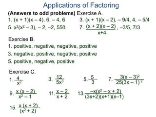 (Answers to odd problems) Exercise A.
Applications of Factoring
1. (x + 1)(x – 4), 6, – 4, 6 3. (x + 1)(x – 2), – 9/4, 4, – 5/4
Exercise B.
1. positive, negative, negative, positive
3. negative, positive, negative, positive
5. x2(x2 – 3), – 2, –2, 550 7. , –3/5, 7/3
5. positive, negative, positive
Exercise C.
1. 4
x2
12
5x3
3. 5. 7. 3(x – 3)2
25(3x – 1) 2
5
3
(x + 2)(x – 2)
x+4
9. x (x – 2)
x2 – 1
11. x – 2
x + 2
13. –x(x2 – x + 2)
(3x+2)(x+1)(x–1)
15. x (x + 2)
(x2 + 2)
 