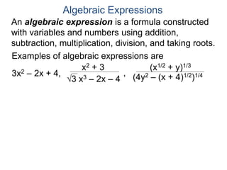 An algebraic expression is a formula constructed
with variables and numbers using addition,
subtraction, multiplication, division, and taking roots.
Algebraic Expressions
Examples of algebraic expressions are
3x2 – 2x + 4,
x2 + 3
3 x3 – 2x – 4
,
(x1/2 + y)1/3
(4y2 – (x + 4)1/2)1/4
 