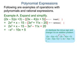 Polynomial Expressions
Following are examples of operations with
polynomials and rational expressions.
Example A. Expand and simplify.
(2x – 5)(x +3) – [(3x – 4)(x + 5)]
= 2x2 + x – 15 – [3x2 + 11x – 20]
= 2x2 + x – 15 – 3x2 – 11x + 20
= –x2 – 10x + 5
Insert [ ]
remove [ ]
(2x – 5)(x +3) – (3x – 4)(x + 5)
= (2x – 5)(x +3) + (–3x + 4)(x + 5)
= …
Or distribute the minus sign and
change it to an addition problem:
 