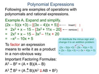 Polynomial Expressions
Following are examples of operations with
polynomials and rational expressions.
Example A. Expand and simplify.
(2x – 5)(x +3) – [(3x – 4)(x + 5)]
= 2x2 + x – 15 – [3x2 + 11x – 20]
= 2x2 + x – 15 – 3x2 – 11x + 20
= –x2 – 10x + 5
Insert [ ]
A3 B3 = (A B)(A2 AB + B2)
Important Factoring Formulas:
To factor an expression
means to write it as a product
in a non-obvious way.
A2 – B2 = (A + B)(A – B)
+
–
+
– +
–
remove [ ]
(2x – 5)(x +3) – (3x – 4)(x + 5)
= (2x – 5)(x +3) + (–3x + 4)(x + 5)
= …
Or distribute the minus sign and
change it to an addition problem:
 