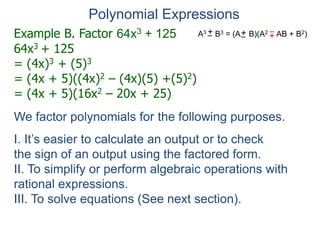 Example B. Factor 64x3 + 125
64x3 + 125
= (4x)3 + (5)3
= (4x + 5)((4x)2 – (4x)(5) +(5)2)
= (4x + 5)(16x2 – 20x + 25)
Polynomial Expressions
We factor polynomials for the following purposes.
I. It’s easier to calculate an output or to check
the sign of an output using the factored form.
II. To simplify or perform algebraic operations with
rational expressions.
III. To solve equations (See next section).
A3 B3 = (A B)(A2 AB + B2)
+
– +
–
+
–
 