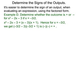 Example D. Determine whether the outcome is + or –
for x2 – 2x – 3 if x = –3/2.
x2 – 2x – 3 = (x – 3)(x + 1). Hence for x = –3/2,
we get (–3/2 – 3)(–3/2 + 1) is (–)(–) = + .
Determine the Signs of the Outputs.
It's easier to determine the sign of an output, when
evaluating an expression, using the factored form.
 