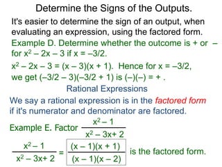Example D. Determine whether the outcome is + or –
for x2 – 2x – 3 if x = –3/2.
x2 – 2x – 3 = (x – 3)(x + 1). Hence for x = –3/2,
we get (–3/2 – 3)(–3/2 + 1) is (–)(–) = + .
Determine the Signs of the Outputs.
Rational Expressions
We say a rational expression is in the factored form
if it's numerator and denominator are factored.
Example E. Factor
x2 – 1
x2 – 3x+ 2
x2 – 1
x2 – 3x+ 2
=
(x – 1)(x + 1)
(x – 1)(x – 2)
is the factored form.
It's easier to determine the sign of an output, when
evaluating an expression, using the factored form.
 